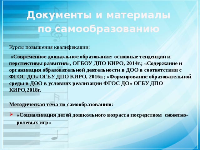 Документы и материалы по самообразованию Курсы повышения квалификации:   «Современное дошкольное образование: основные тенденции и перспективы развития», ОГБОУ ДПО КИРО, 2014г.; «Содержание и организация образовательной деятельности в ДОО в соответствии с ФГОС ДО» ОГБУ ДПО КИРО, 2016г.; «Формирование образовательной среды в ДОО в условиях реализации ФГОС ДО» ОГБУ ДПО КИРО,2018г. Методическая тема по самообразованию: «Социализация детей дошкольного возраста посредством сюжетно-ролевых игр»   