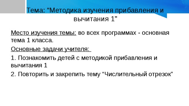 Тема: “Методика изучения прибавления и вычитания 1” Место изучения темы: во всех программах - основная тема 1 класса. Основные задачи учителя: 1. Познакомить детей с методикой прибавления и вычитания 1 2. Повторить и закрепить тему “Числительный отрезок” 