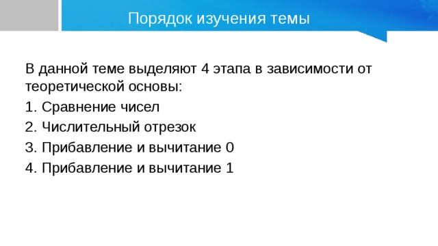 Порядок изучения темы В данной теме выделяют 4 этапа в зависимости от теоретической основы: 1. Сравнение чисел 2. Числительный отрезок 3. Прибавление и вычитание 0 4. Прибавление и вычитание 1 