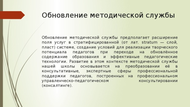 Обновление методической службы Обновление методической службы предполагает расширение поля услуг в стратифицированной (от лат. stratum — слой, пласт) системе, создание условий для реализации творческого потенциала педагогов при переходе на обновлённое содержание образования и эффективные педагогические технологии. Развитие в этом контексте методической службы нашей школы основывается на преобразовании её в консультативные, экспертные сферы профессиональной поддержки педагогов, построенных на профессиональном управленческо-педагогическом консультировании (консалтинге). 