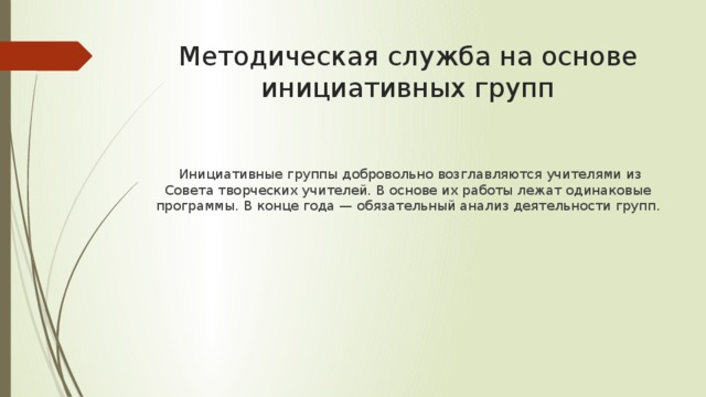 Методическая служба на основе инициативных групп  Инициативные группы добровольно возглавляются учителями из Совета творческих учителей. В основе их работы лежат одинаковые программы. В конце года — обязательный анализ деятельности групп. 