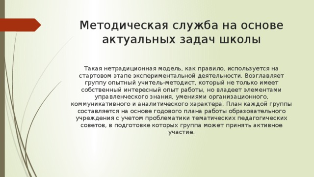 Методическая служба на основе актуальных задач школы Такая нетрадиционная модель, как правило, используется на стартовом этапе экспериментальной деятельности. Возглавляет группу опытный учитель-методист, который не только имеет собственный интересный опыт работы, но владеет элементами управленческого знания, умениями организационного, коммуникативного и аналитического характера. План каждой группы составляется на основе годового плана работы образовательного учреждения с учетом проблематики тематических педагогических советов, в подготовке которых группа может принять активное участие. 