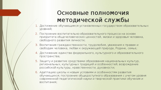 Основные полномочия методической службы Достижение обучающимся установленных государством образовательных уровней; Построение воспитательно-образовательного процесса на основе приоритета общечеловеческих ценностей, жизни и здоровья человека, свободного развития личности; Воспитания гражданственности, трудолюбия, уважения к правам и свободам человека, любви к окружающей природе, Родине, семье; Достижение единства федерального, культурного и образовательного пространства; Защиту и развитие средствами образования национальных культур, региональных, культурных традиций и особенностей; возрождение российской культуры, нравственности, духовности; Адаптацию школы к новым условиям и особенностям развития обучающихся; построение общедоступного образования с учетом уровня современной педагогической науки и творческой практики обучения и воспитания; 