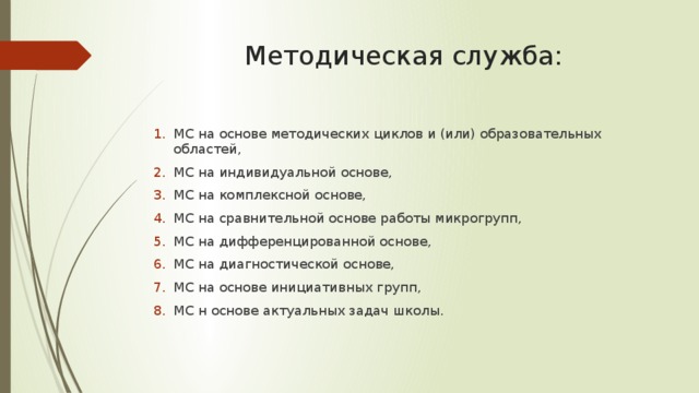 Методическая служба: МС на основе методических циклов и (или) образовательных областей, МС на индивидуальной основе, МС на комплексной основе, МС на сравнительной основе работы микрогрупп, МС на дифференцированной основе, МС на диагностической основе, МС на основе инициативных групп, МС н основе актуальных задач школы. 