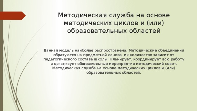 Методическая служба на основе методических циклов и (или) образовательных областей Данная модель наиболее распространена. Методические объединения образуются на предметной основе, их количество зависит от педагогического состава школы. Планирует, координирует всю работу и организует общешкольные мероприятия методический совет. Методическая служба на основе методических циклов и (или) образовательных областей. 