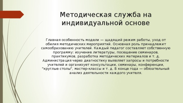 Методическая служба на индивидуальной основе Главная особенность модели — щадящий режим работы, уход от обилия методических мероприятий. Основная роль принадлежит самообразованию учителей. Каждый педагог составляет собственную программу: изучение литературы, посещение семинаров, практикумов, разработка методических материалов и т. д. Администрация через диагностику выявляет запросы и потребности учителей и организует консультации, семинары, конференции, 