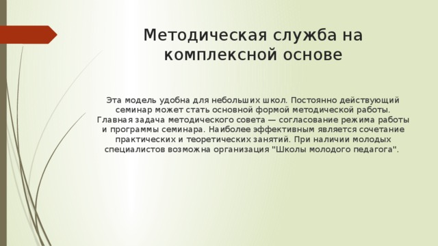 Методическая служба на комплексной основе Эта модель удобна для небольших школ. Постоянно действующий семинар может стать основной формой методической работы. Главная задача методического совета — согласование режима работы и программы семинара. Наиболее эффективным является сочетание практических и теоретических занятий. При наличии молодых специалистов возможна организация 