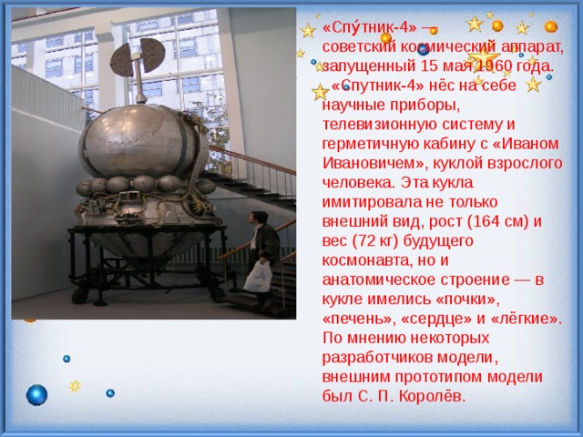 «Спу́тник-4» — советский космический аппарат, запущенный 15 мая 1960 года.  «Спутник-4» нёс на себе научные приборы, телевизионную систему и герметичную кабину с «Иваном Ивановичем», куклой взрослого человека. Эта кукла имитировала не только внешний вид, рост (164 см) и вес (72 кг) будущего космонавта, но и анатомическое строение — в кукле имелись «почки», «печень», «сердце» и «лёгкие». По мнению некоторых разработчиков модели, внешним прототипом модели был С. П. Королёв. 