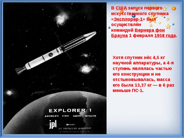 В  США  запуск первого искусственного спутника « Эксплорер-1 » был осуществлён командой  Вернера фон Брауна  1 февраля  1958 года . Хотя спутник нёс 4,5 кг научной аппаратуры, а 4-я ступень являлась частью его конструкции и не отстыковывалась, масса его была 13,37 кг — в 6 раз меньше ПС-1. 