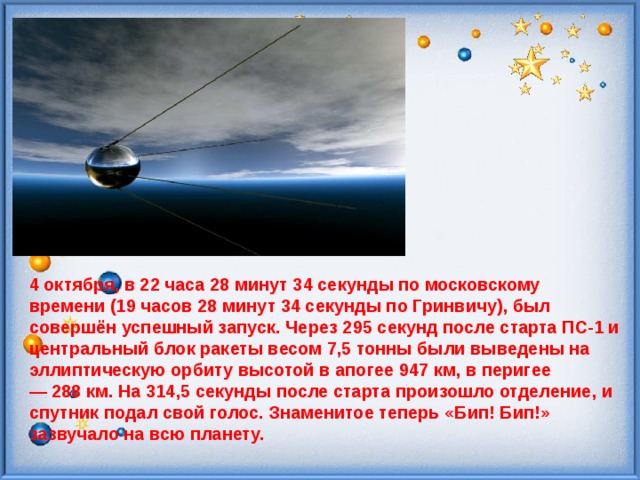 4 октября, в 22 часа 28 минут 34 секунды по московскому времени (19 часов 28 минут 34 секунды по Гринвичу), был совершён успешный запуск.  Через 295 секунд после старта ПС-1 и центральный блок ракеты весом 7,5 тонны были выведены на эллиптическую орбиту высотой в апогее 947 км, в перигее — 288 км. На 314,5 секунды после старта произошло отделение, и спутник подал свой голос. Знаменитое теперь «Бип! Бип!» зазвучало на всю планету. 