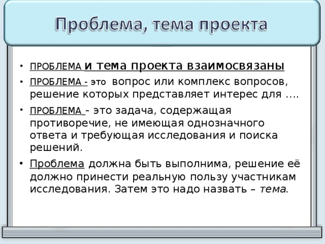 ПРОБЛЕМА и тема проекта взаимосвязаны  ПРОБЛЕМА - это вопрос или комплекс вопросов, решение которых представляет интерес для …. ПРОБЛЕМА  - это задача, содержащая противоречие, не имеющая однозначного ответа и требующая исследования и поиска решений. Проблема  должна быть выполнима, решение её должно принести реальную пользу участникам исследования. Затем это надо назвать –  тема.  