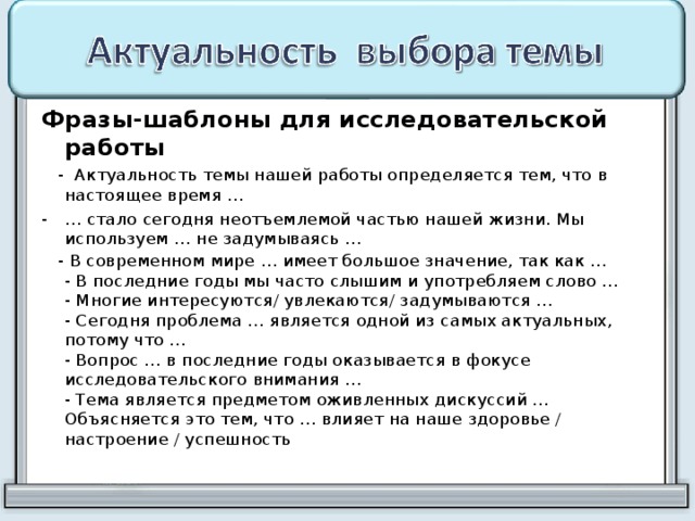 Фразы-шаблоны для исследовательской работы  - Актуальность темы нашей работы определяется тем, что в настоящее время … … стало сегодня неотъемлемой частью нашей жизни. Мы используем … не задумываясь …  - В современном мире … имеет большое значение, так как …  - В последние годы мы часто слышим и употребляем слово …  - Многие интересуются/ увлекаются/ задумываются …  - Сегодня проблема … является одной из самых актуальных, потому что …  - Вопрос … в последние годы оказывается в фокусе исследовательского внимания …  - Тема является предметом оживленных дискуссий …  Объясняется это тем, что … влияет на наше здоровье / настроение / успешность    