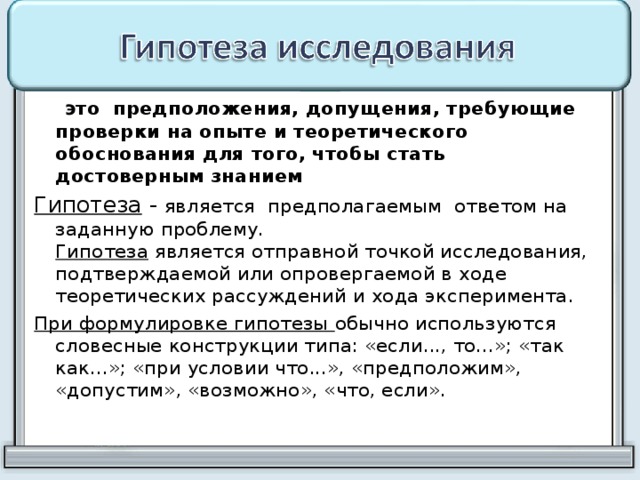  это  предположения, допущения, требующие проверки на опыте и теоретического обоснования для того, чтобы стать достоверным знанием Гипотеза - является предполагаемым ответом на заданную проблему.  Гипотеза является отправной точкой исследования, подтверждаемой или опровергаемой в ходе теоретических рассуждений и хода эксперимента. При формулировке гипотезы обычно используются словесные конструкции типа: «если..., то...»; «так как...»; «при условии что...», «предположим», «допустим», «возможно», «что, если». 