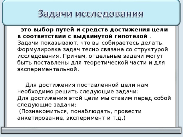  это выбор путей и средств достижения цели в соответствии с выдвинутой гипотезой . Задачи показывают, что вы собираетесь делать. Формулировка задач тесно связана со структурой исследования. Причем, отдельные задачи могут быть поставлены для теоретической части и для экспериментальной.  Для достижения поставленной цели нам необходимо решить следующие задачи:  Для достижения этой цели мы ставим перед собой следующие задачи:  (Познакомиться, понаблюдать, провести анкетирование, эксперимент и т.д.) 