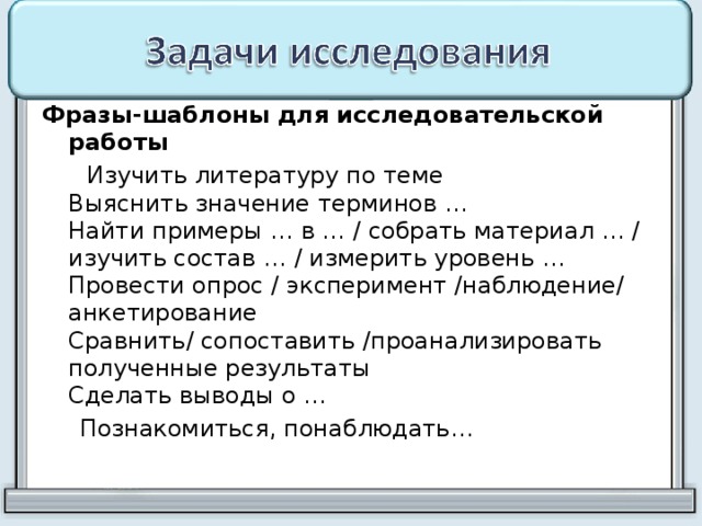 Фразы-шаблоны для исследовательской работы  Изучить литературу по теме  Выяснить значение терминов …  Найти примеры … в … / собрать материал … / изучить состав … / измерить уровень …  Провести опрос / эксперимент /наблюдение/ анкетирование  Сравнить/ сопоставить /проанализировать полученные результаты  Сделать выводы о …  Познакомиться, понаблюдать… 