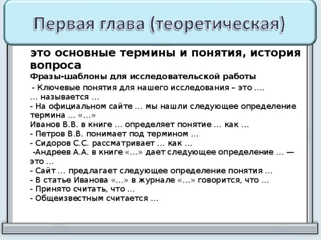  это основные термины и понятия, история вопроса  Фразы-шаблоны для исследовательской работы  - Ключевые понятия для нашего исследования – это ….  … называется …  - На официальном сайте … мы нашли следующее определение термина … «…»  Иванов В.В. в книге … определяет понятие … как …  - Петров В.В. понимает под термином …  - Сидоров С.С. рассматривает … как …  -Андреев А.А. в книге «…» дает следующее определение … — это …  - Сайт … предлагает следующее определение понятия …  - В статье Иванова «…» в журнале «…» говорится, что …  - Принято считать, что …  - Общеизвестным считается …   