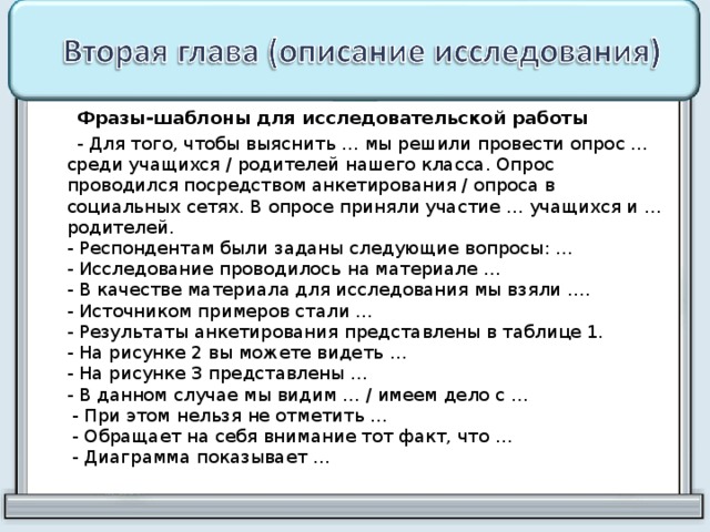  Фразы-шаблоны для исследовательской работы  - Для того, чтобы выяснить … мы решили провести опрос … среди учащихся / родителей нашего класса. Опрос проводился посредством анкетирования / опроса в социальных сетях. В опросе приняли участие … учащихся и … родителей.  - Респондентам были заданы следующие вопросы: …  - Исследование проводилось на материале …  - В качестве материала для исследования мы взяли ….  - Источником примеров стали …  - Результаты анкетирования представлены в таблице 1.  - На рисунке 2 вы можете видеть …  - На рисунке 3 представлены …  - В данном случае мы видим … / имеем дело с …  - При этом нельзя не отметить …  - Обращает на себя внимание тот факт, что …  - Диаграмма показывает … 