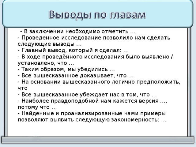  - В заключении необходимо отметить …  - Проведенное исследование позволило нам сделать следующие выводы …  - Главный вывод, который я сделал: …  - В ходе проведённого исследования было выявлено / установлено, что …  - Таким образом, мы убедились …  - Все вышесказанное доказывает, что …  - На основании вышесказанного логично предположить, что  - Все вышесказанное убеждает нас в том, что …  - Наиболее правдоподобной нам кажется версия …, потому что …  - Найденные и проанализированные нами примеры позволяют выявить следующую закономерность: …   