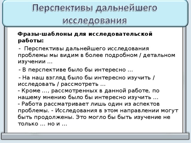  Фразы-шаблоны для исследовательской работы:  - Перспективы дальнейшего исследования проблемы мы видим в более подробном / детальном изучении …  - В перспективе было бы интересно …  - На наш взгляд было бы интересно изучить / исследовать / рассмотреть …  - Кроме …, рассмотренных в данной работе, по нашему мнению было бы интересно изучить …  - Работа рассматривает лишь один из аспектов проблемы. - Исследования в этом направлении могут быть продолжены. Это могло бы быть изучение не только … но и … 