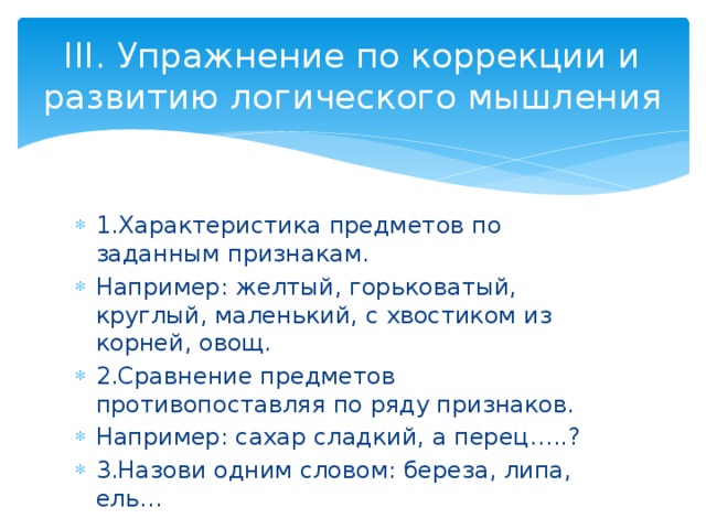 III. Упражнение по коррекции и развитию логического мышления 1.Характеристика предметов по заданным признакам. Например: желтый, горьковатый, круглый, маленький, с хвостиком из корней, овощ. 2.Сравнение предметов противопоставляя по ряду признаков. Например: сахар сладкий, а перец…..? 3.Назови одним словом: береза, липа, ель… 