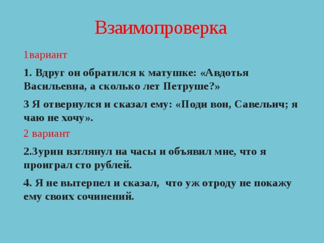 Взаимопроверка 1вариант 1. Вдруг он обратился к матушке: «Авдотья Васильевна, а сколько лет Петруше?» 3 Я отвернулся и сказал ему: «Поди вон, Савельич; я чаю не хочу». 2 вариант 2.Зурин взглянул на часы и объявил мне, что я проиграл сто рублей. 4. Я не вытерпел и сказал, что уж отроду не покажу ему своих сочинений. 