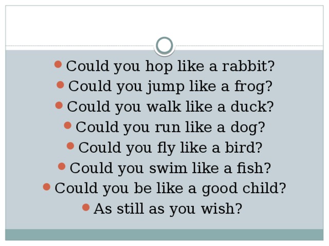 Could you hop like a rabbit? Could you jump like a frog? Could you walk like a duck? Could you run like a dog? Could you fly like a bird? Could you swim like a fish? Could you be like a good child? As still as you wish? 
