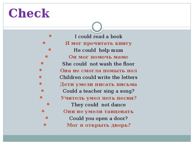 Check I could read a book Я мог прочитать книгу He could help mum Он мог помочь маме She could not wash the floor Она не смогла помыть пол Children could write the letters Дети умели писать письма Could a teacher sing a song? Учитель умел петь песни? They could not dance Они не умели танцевать Could you open a door? Мог я открыть дверь? 