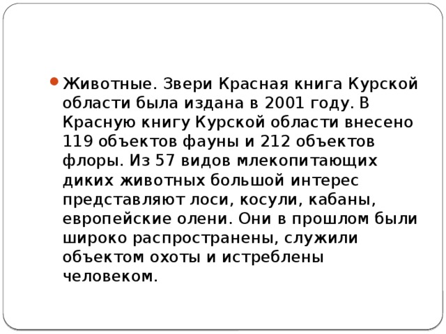 Животные. Звери Красная книга Курской области была издана в 2001 году. В Красную книгу Курской области внесено 119 объектов фауны и 212 объектов флоры. Из 57 видов млекопитающих диких животных большой интерес представляют лоси, косули, кабаны, европейские олени. Они в прошлом были широко распространены, служили объектом охоты и истреблены человеком. 