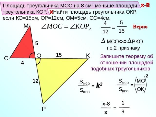 x-8 x-8 Площадь треугольника МОС на 8 см 2 меньше площади треугольника КОР.  Найти площадь треугольника ОКР, если КО=15см, ОР=12см, ОМ=5см, ОС=4см. x x  5  4 M Верно = 15 12 MCO PKO  по 2 признаку 5 5 15 О K 15 Запишите теорему об отношении площадей подобных треугольников  C 4 2 Тесты. Геометрия 9 класс. Варианты и ответы централизованного (итогового) тестирования – М.: Центр тестирования МО РФ, 2003. MO S MCO 12 S MCO = k 2 = OK S KPO S KPO  1 x-8 = P  9  x 15 