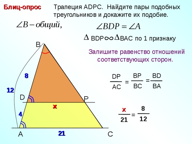  Трапеция А DPC. Найдите пары подобных  треугольников и докажите их подобие. Блиц-опрос BDP BAC по 1 признаку B  Запишите равенство отношений  соответствующих сторон.  8 BP 8 BD DP = = BC BA AC 12 12 D P x x  8  x 4 = 12 21 21 C A 21 3 