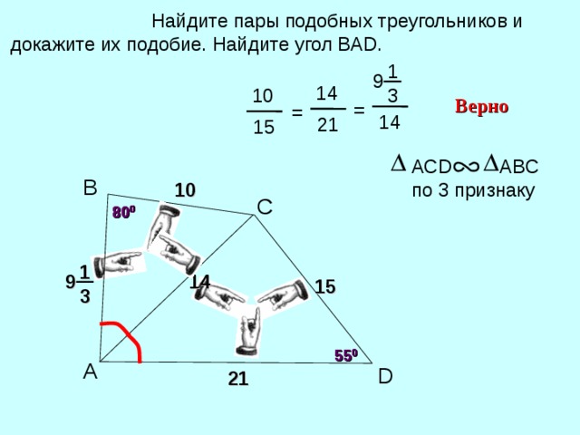  Найдите пары подобных треугольников и докажите их подобие. Найдите угол ВА D . 1 9 14 10 3 Верно = = 14 21 15 АС D ABC по 3 признаку B 10 С 80 0 80 0 1 14 9 15 Н.Ф. Гаврилова «Поурочные разработки по геометрии» 3 55 0 55 0 A D 21 23 