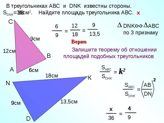  В треугольниках АВС и DNK известны стороны. S DNK = 36 c м 2 . Найдите площадь треугольника АВС. x x 36 С  9 12 DNK ABC по 3 признаку  6 = = 13,5 18  9 9 см Верно Запишите теорему об отношении площадей подобных треугольников  12 см В S ABC А = k 2 6 6 см 18 см S DNK К 2 N Тесты. Геометрия 9 класс. Варианты и ответы централизованного (итогового) тестирования – М.: Центр тестирования МО РФ, 2003. AB S ABC = DN S DNK 13,5 см 9 см 9  4  x =  9 36 D 24 