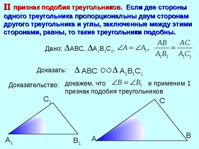 II  признак подобия треугольников. Если две стороны одного треугольника пропорциональны двум сторонам другого треугольника и углы, заключенные между этими сторонами, равны, то такие треугольники подобны. А 1 В 1 С 1 , ABC , Дано: А 1 В 1 С 1 Доказать: ABC докажем, что и применим 1 признак подобия треугольников Доказательство: С 1 С В А А 1 В 1 