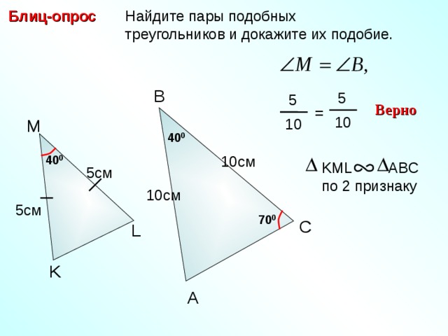  Найдите пары подобных  треугольников и докажите их подобие. Блиц-опрос B  5  5 Верно = 10 M 10 40 0 40 0 10 см KML ABC по 2 признаку 5см 10 см 5 см 7 0 0 C С.М. Саврасова, Г.А. Ястребинецкий «Упражнения по планиметрии на готовых чертежах» L K A 10 