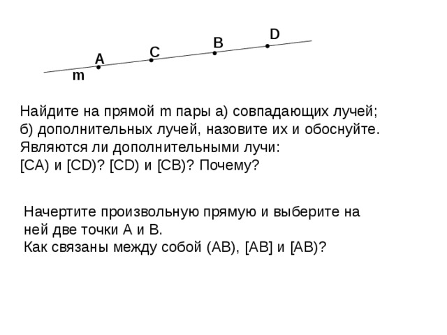 D B C A m Найдите на прямой m пары а) совпадающих лучей; б) дополнительных лучей, назовите их и обоснуйте. Являются ли дополнительными лучи: [CA) и [CD)? [CD) и [CB)? Почему ? Начертите произвольную прямую и выберите на ней две точки А и В. Как связаны между собой (АВ), [AB] и [AB)? 