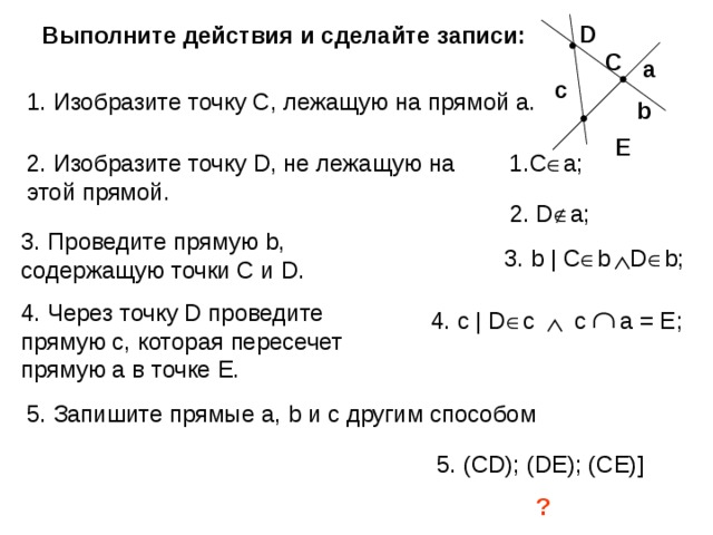 D Выполните действия и сделайте записи: С а c 1. Изобразите точку С, лежащую на прямой а. b E 1. C  a ; 2. Изобразите точку D , не лежащую на этой прямой. 2. D  a; 3. Проведите прямую b , содержащую точки С и D . 3. b | C  b  D  b; 4. Через точку D проведите прямую с, которая пересечет прямую а в точке Е.  4. с | D  c с a = E ; 5 . Запишите прямые а, b и с другим способом 5. ( CD); (DE); (CE)] ? 