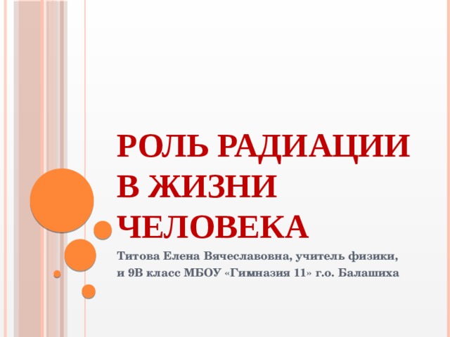 Роль радиации в жизни человека Титова Елена Вячеславовна, учитель физики, и 9В класс МБОУ «Гимназия 11» г.о. Балашиха 