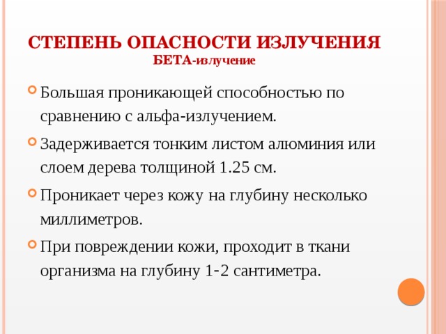 Степень опасности излучения  бета -излучение Большая проникающей способностью по сравнению с альфа-излучением. Задерживается тонким листом алюминия или слоем дерева толщиной 1.25 см. Проникает через кожу на глубину несколько миллиметров. При повреждении кожи, проходит в ткани организма на глубину 1 ‑ 2 сантиметра. 