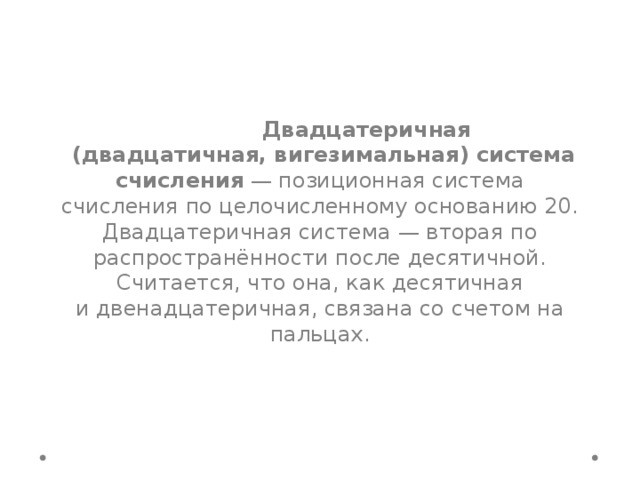  Двадцатеричная  (двадцатичная, вигезимальная) система счисления  — позиционная система счисления по целочисленному основанию 20. Двадцатеричная система — вторая по распространённости после десятичной. Считается, что она, как десятичная и двенадцатеричная, связана со счетом на пальцах. 