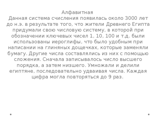 Алфавитная Данная система счисления появилась около 3000 лет до н.э. в результате того, что жители Древнего Египта придумали свою числовую систему, в которой при обозначении ключевых чисел 1, 10, 100 и т.д. были использованы иероглифы, что было удобным при написании на глиняных дощечках, которые заменяли бумагу. Другие числа составлялись из них с помощью сложения. Сначала записывалось число высшего порядка, а затем низшего. Умножали и делили египтяне, последовательно удваивая числа. Каждая цифра могла повторяться до 9 раз. 