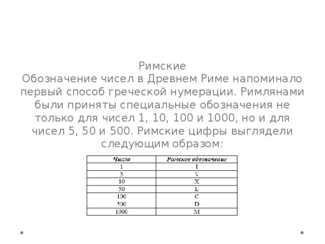 Римские Обозначение чисел в Древнем Риме напоминало первый способ греческой нумерации. Римлянами были приняты специальные обозначения не только для чисел 1, 10, 100 и 1000, но и для чисел 5, 50 и 500. Римские цифры выглядели следующим образом: 