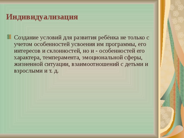 Индивидуализация Создание условий для развития ребёнка не только с учетом особенностей усвоения им программы, его интересов и склонностей, но и - особенностей его характера, темперамента, эмоциональной сферы, жизненной ситуации, взаимоотношений с детьми и взрослыми и т. д. 