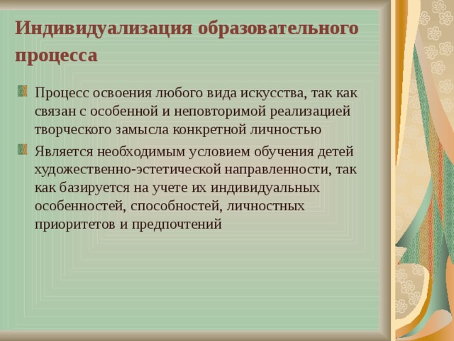 Индивидуализация образовательного процесса  Процесс освоения любого вида искусства, так как связан с особенной и неповторимой реализацией творческого замысла конкретной личностью Является необходимым условием обучения детей художественно-эстетической направленности, так как базируется на учете их индивидуальных особенностей, способностей, личностных приоритетов и предпочтений 