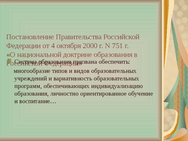     Постановление Правительства Российской Федерации от 4 октября 2000 г. N 751 г.  «О национальной доктрине образования в Российской Федерации» Система образования призвана обеспечить:  многообразие типов и видов образовательных учреждений и вариативность образовательных программ, обеспечивающих индивидуализацию образования, личностно ориентированное обучение и воспитание… 