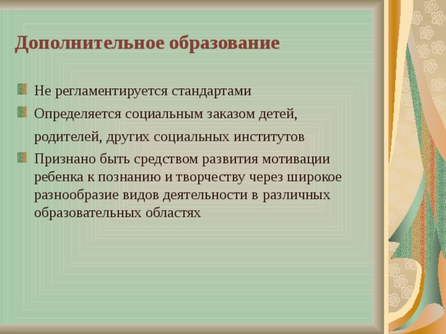 Дополнительное образование Не регламентируется стандартами Определяется социальным заказом детей, родителей, других социальных институтов Признано быть средством развития мотивации ребенка к познанию и творчеству через широкое разнообразие видов деятельности в различных образовательных областях 