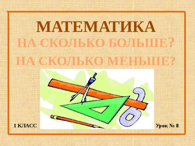 МАТЕМАТИКА НА СКОЛЬКО БОЛЬШЕ ? НА СКОЛЬКО МЕНЬШЕ? 1 КЛАСС Урок № 8 