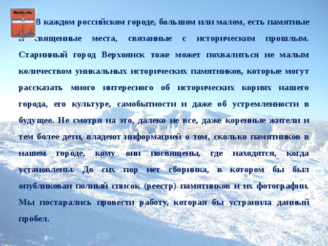   В каждом российском городе, большом или малом, есть памятные и священные места, связанные с историческим прошлым. Старинный город Верхоянск тоже может похвалиться не малым количеством уникальных исторических памятников, которые могут рассказать много интересного об исторических корнях нашего города, его культуре, самобытности и даже об устремленности в будущее. Не смотря на это, далеко не все, даже коренные жители и тем более дети, владеют информацией о том, сколько памятников в нашем городе, кому они посвящены, где находятся, когда установлены. До сих пор нет сборника, в котором бы был опубликован полный список (реестр) памятников и их фотографии. Мы постарались провести работу, которая бы устранила данный пробел. 