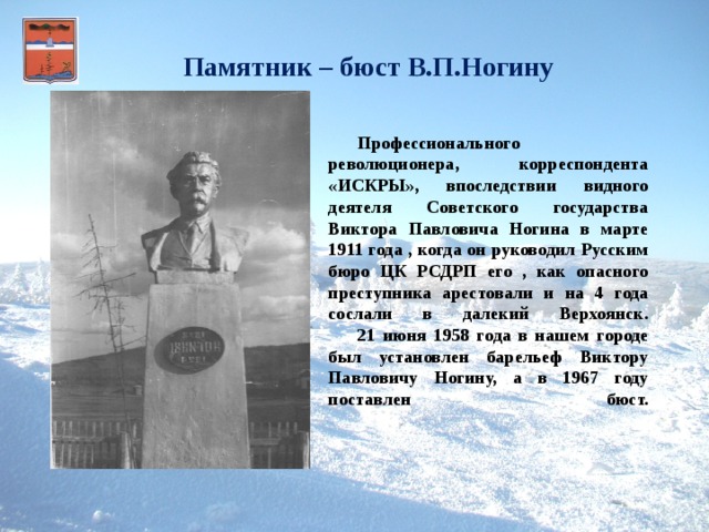 Памятник – бюст В.П.Ногину    Профессионального революционера, корреспондента «ИСКРЫ», впоследствии видного деятеля Советского государства Виктора Павловича Ногина в марте 1911 года , когда он руководил Русским бюро ЦК РСДРП его , как опасного преступника арестовали и на 4 года сослали в далекий Верхоянск.   21 июня 1958 года в нашем городе был установлен барельеф Виктору Павловичу Ногину, а в 1967 году поставлен бюст.      