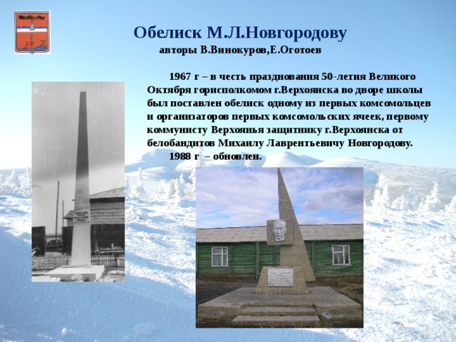 Обелиск М.Л.Новгородову авторы В.Винокуров,Е.Оготоев  1967 г – в честь празднования 50-летия Великого Октября горисполкомом г.Верхоянска во дворе школы был поставлен обелиск одному из первых комсомольцев и организаторов первых комсомольских ячеек, первому коммунисту Верхоянья защитнику г.Верхоянска от белобандитов Михаилу Лаврентьевичу Новгородову.   1988 г – обновлен.   