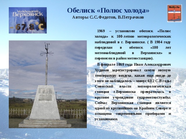 Обелиск «Полюс холода»  Авторы С.С.Федотов, В.Петрачков  1969 – установлен обелиск «Полюс холода» к 100-летию метеорологических наблюдений в г. Верхоянске. ( В 1984 году переделан в обелиск «100 лет метеонаблюдений в Верхоянске» и перенесен в район метеостанции).  В феврале 1869 года Иван Александрович Худяков зарегистрировал самую низкую температуру воздуха, какая еще нигде до этого не наблюдалось – минус 63,2 С.В годы Советской власти метеорологическая станция г.Верхоянска превратилась в крупное учреждение гидрометеослужбы. Сейчас Верхоянская станция является одной из крупнейших на Крайнем Севере и оснащена современными приборами и установками. 